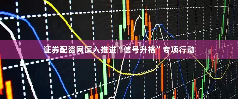 证券配资网深入推进“信号升格”专项行动