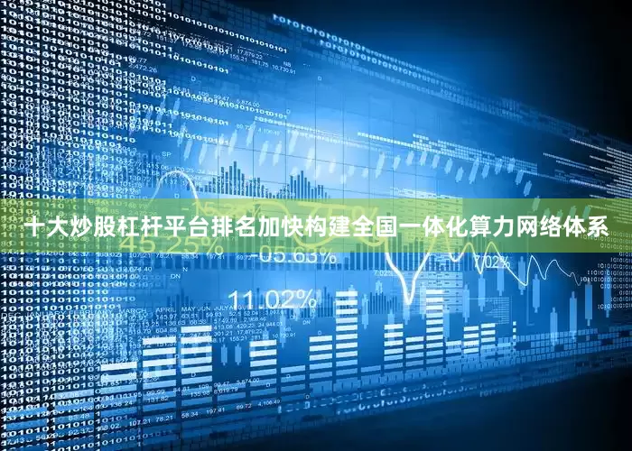 十大炒股杠杆平台排名加快构建全国一体化算力网络体系