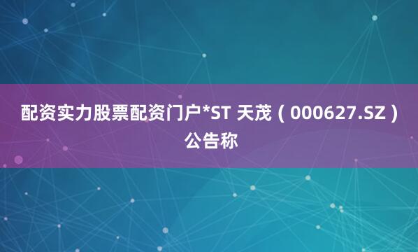 配资实力股票配资门户*ST 天茂 ( 000627.SZ ) 公告称