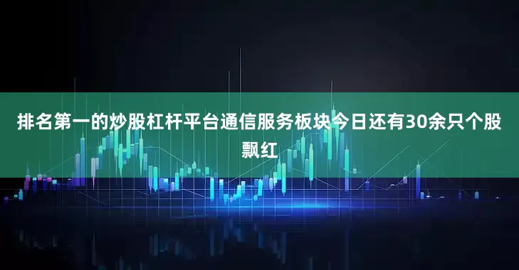 排名第一的炒股杠杆平台通信服务板块今日还有30余只个股飘红