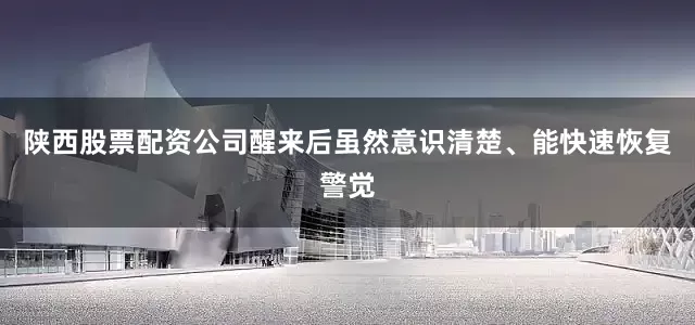 陕西股票配资公司醒来后虽然意识清楚、能快速恢复警觉